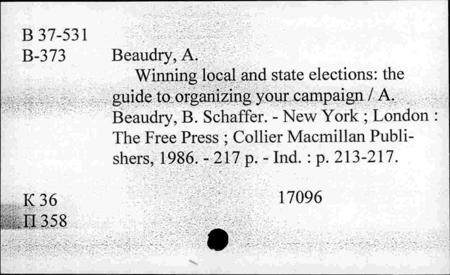 ﻿В 37-531
В-373
К 36
п 358
Beaudry, А.
Winning local and state elections: the guide to organizing your campaign I A. Beaudry, B. Schaffer. - New York ; London : The Free Press ; Collier Macmillan Publishers, 1986. - 217 p. - Ind. : p. 213-217.
17096